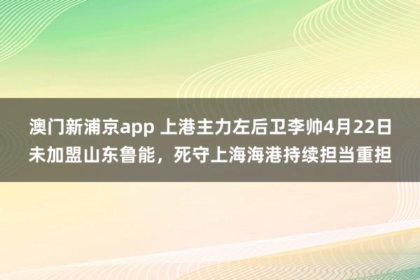 澳门新浦京app 上港主力左后卫李帅4月22日未加盟山东鲁能，死守上海海港持续担当重担