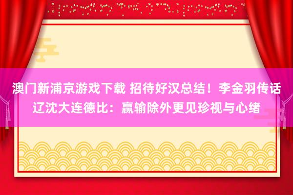 澳门新浦京游戏下载 招待好汉总结！李金羽传话辽沈大连德比：赢输除外更见珍视与心绪