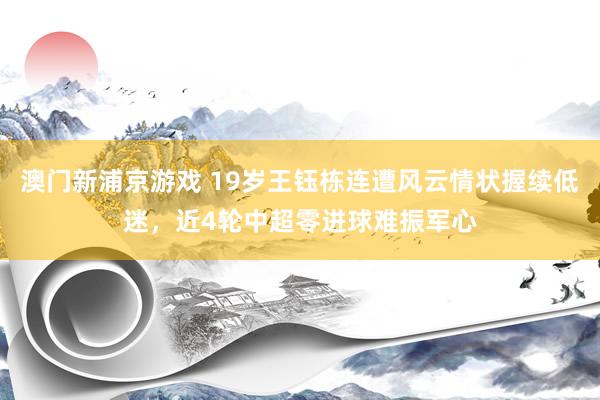 澳门新浦京游戏 19岁王钰栋连遭风云情状握续低迷，近4轮中超零进球难振军心