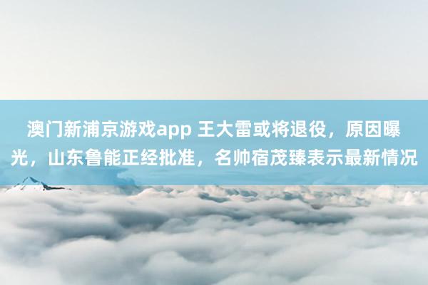 澳门新浦京游戏app 王大雷或将退役，原因曝光，山东鲁能正经批准，名帅宿茂臻表示最新情况