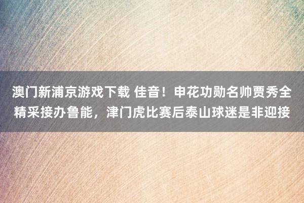 澳门新浦京游戏下载 佳音！申花功勋名帅贾秀全精采接办鲁能，津门虎比赛后泰山球迷是非迎接