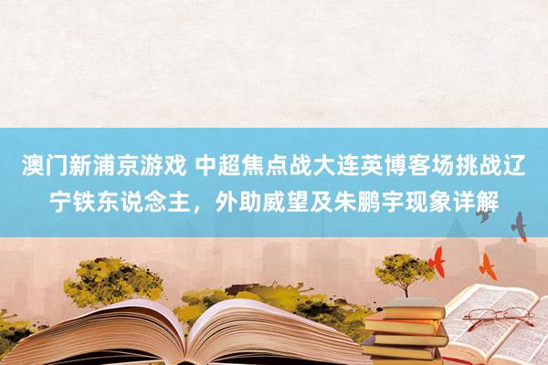 澳门新浦京游戏 中超焦点战大连英博客场挑战辽宁铁东说念主，外助威望及朱鹏宇现象详解