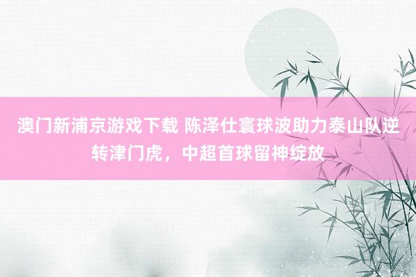 澳门新浦京游戏下载 陈泽仕寰球波助力泰山队逆转津门虎，中超首球留神绽放