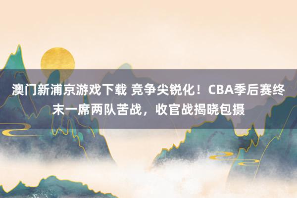澳门新浦京游戏下载 竞争尖锐化！CBA季后赛终末一席两队苦战，收官战揭晓包摄