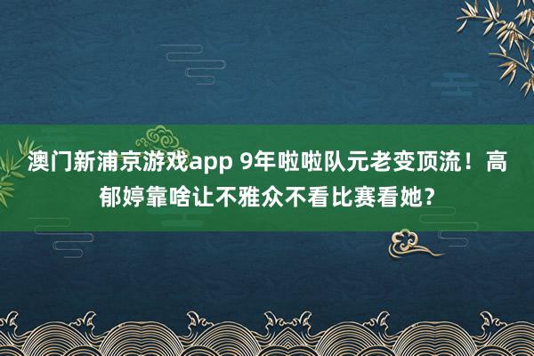 澳门新浦京游戏app 9年啦啦队元老变顶流！高郁婷靠啥让不雅众不看比赛看她？