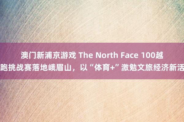 澳门新浦京游戏 The North Face 100越野跑挑战赛落地峨眉山，以“体育+”激勉文旅经济新活力
