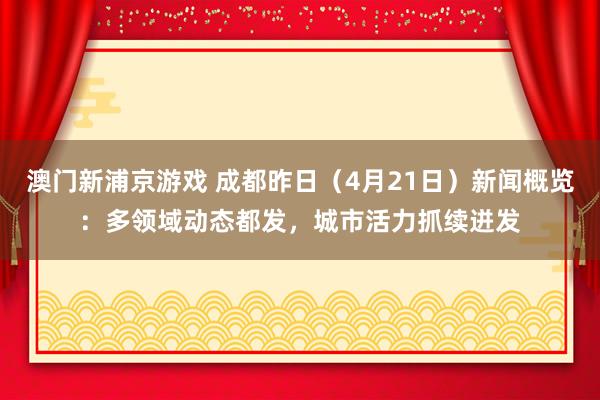 澳门新浦京游戏 成都昨日（4月21日）新闻概览：多领域动态都发，城市活力抓续迸发