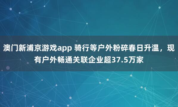 澳门新浦京游戏app 骑行等户外粉碎春日升温，现有户外畅通关联企业超37.5万家