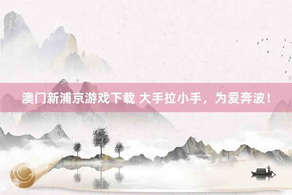 澳门新浦京游戏下载 大手拉小手，为爱奔波！