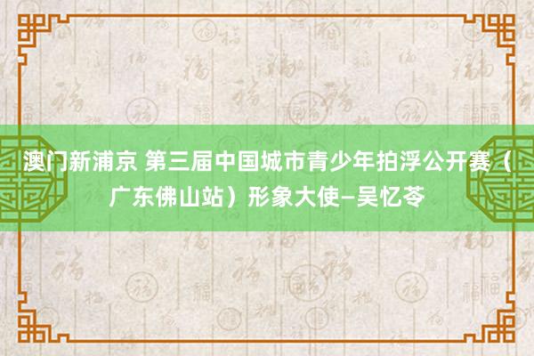 澳门新浦京 第三届中国城市青少年拍浮公开赛（广东佛山站）形象大使—吴忆苓