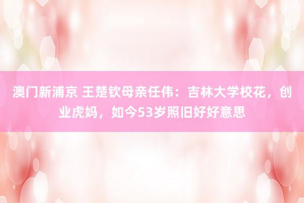 澳门新浦京 王楚钦母亲任伟：吉林大学校花，创业虎妈，如今53岁照旧好好意思