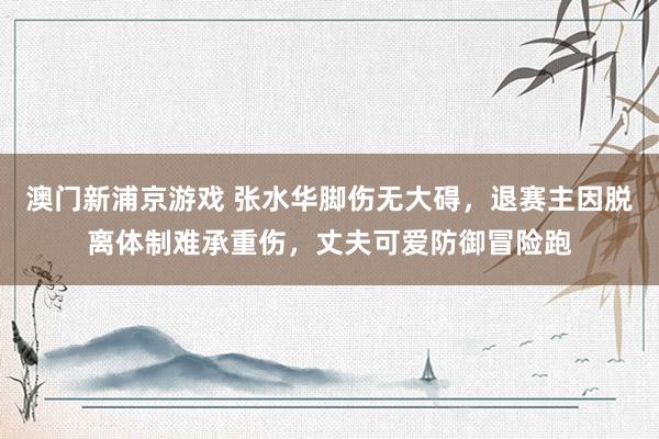 澳门新浦京游戏 张水华脚伤无大碍，退赛主因脱离体制难承重伤，丈夫可爱防御冒险跑