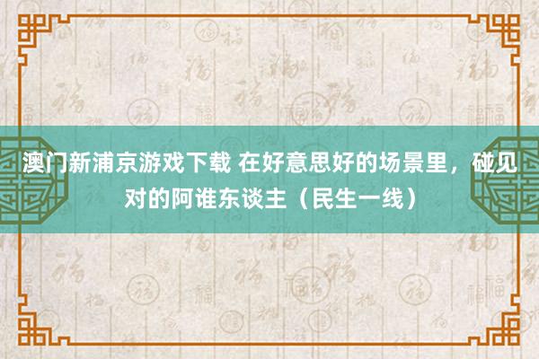 澳门新浦京游戏下载 在好意思好的场景里，碰见对的阿谁东谈主（民生一线）