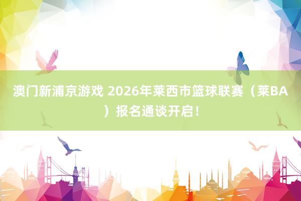 澳门新浦京游戏 2026年莱西市篮球联赛（莱BA）报名通谈开启！
