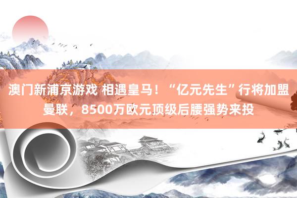 澳门新浦京游戏 相遇皇马！“亿元先生”行将加盟曼联，8500万欧元顶级后腰强势来投
