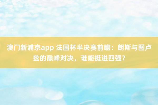 澳门新浦京app 法国杯半决赛前瞻：朗斯与图卢兹的巅峰对决，谁能挺进四强？