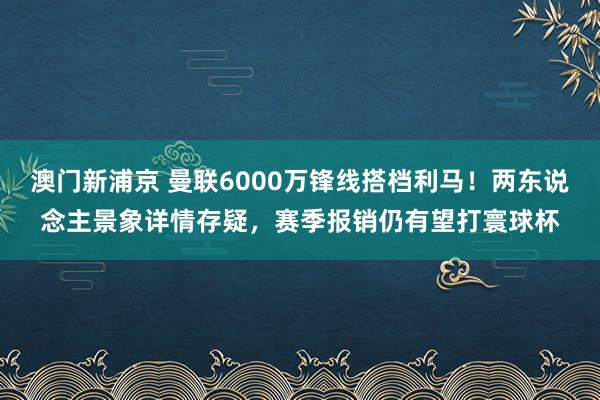 澳门新浦京 曼联6000万锋线搭档利马！两东说念主景象详情存疑，赛季报销仍有望打寰球杯