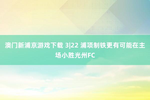 澳门新浦京游戏下载 3|22 浦项制铁更有可能在主场小胜光州FC