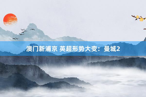 澳门新浦京 英超形势大变：曼城2