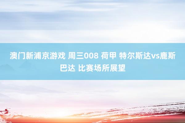澳门新浦京游戏 周三008 荷甲 特尔斯达vs鹿斯巴达 比赛场所展望