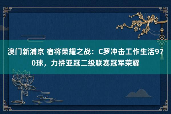澳门新浦京 宿将荣耀之战：C罗冲击工作生活970球，力拼亚冠二级联赛冠军荣耀