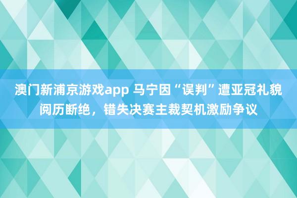 澳门新浦京游戏app 马宁因“误判”遭亚冠礼貌阅历断绝，错失决赛主裁契机激励争议