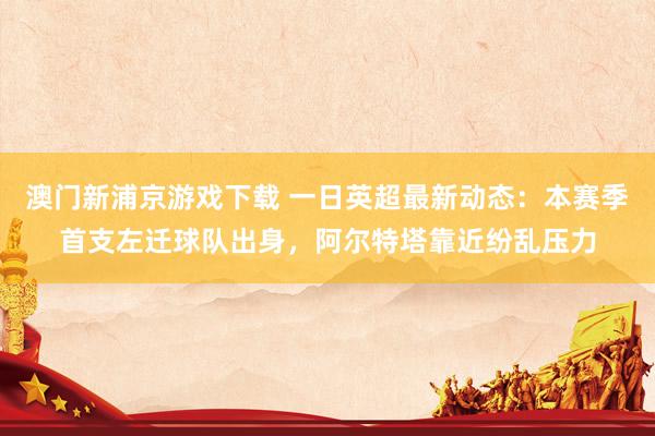 澳门新浦京游戏下载 一日英超最新动态：本赛季首支左迁球队出身，阿尔特塔靠近纷乱压力