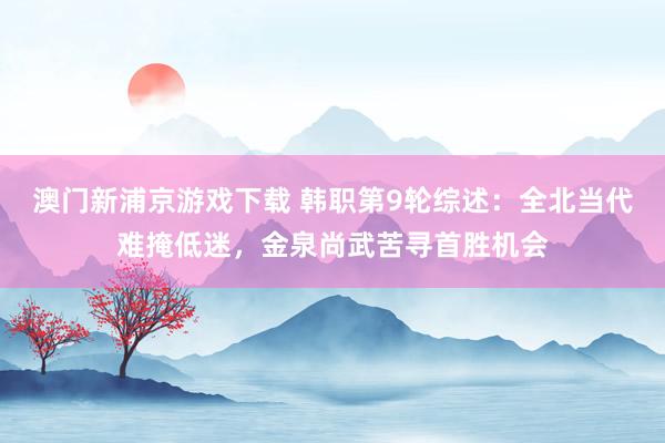 澳门新浦京游戏下载 韩职第9轮综述：全北当代难掩低迷，金泉尚武苦寻首胜机会