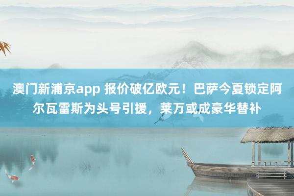 澳门新浦京app 报价破亿欧元！巴萨今夏锁定阿尔瓦雷斯为头号引援，莱万或成豪华替补