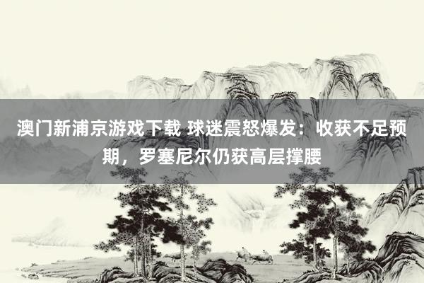 澳门新浦京游戏下载 球迷震怒爆发：收获不足预期，罗塞尼尔仍获高层撑腰