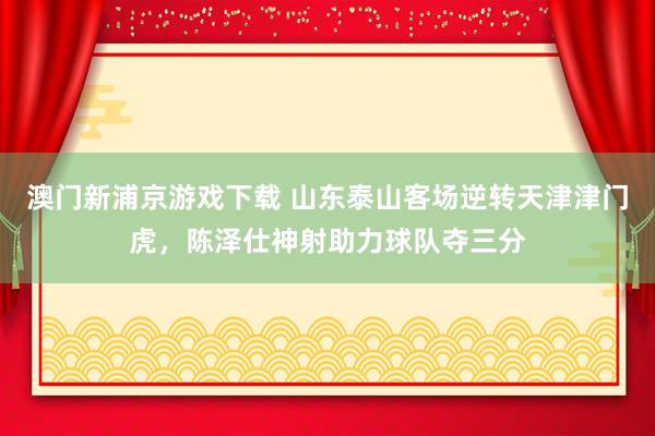 澳门新浦京游戏下载 山东泰山客场逆转天津津门虎，陈泽仕神射助力球队夺三分