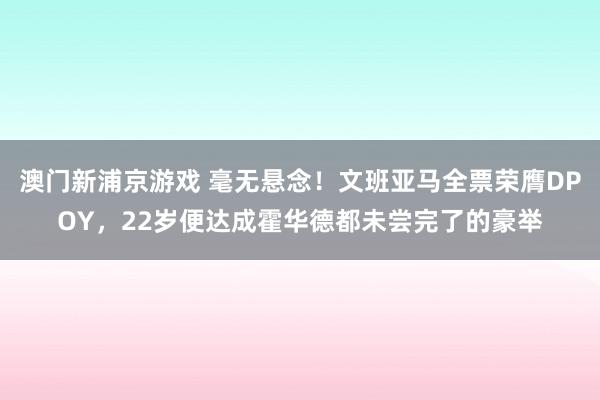 澳门新浦京游戏 毫无悬念！文班亚马全票荣膺DPOY，22岁便达成霍华德都未尝完了的豪举