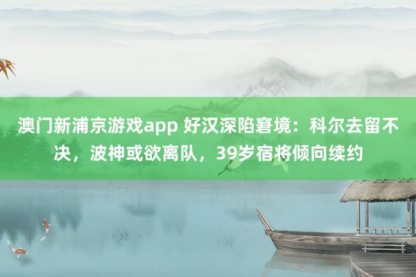 澳门新浦京游戏app 好汉深陷窘境：科尔去留不决，波神或欲离队，39岁宿将倾向续约