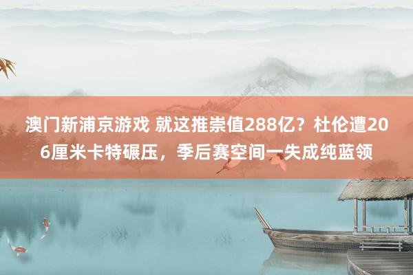 澳门新浦京游戏 就这推崇值288亿？杜伦遭206厘米卡特碾压，季后赛空间一失成纯蓝领