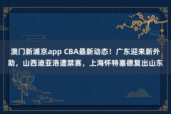 澳门新浦京app CBA最新动态！广东迎来新外助，山西迪亚洛遭禁赛，上海怀特塞德复出山东