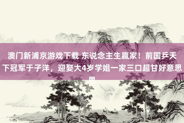 澳门新浦京游戏下载 东说念主生赢家！前国乒天下冠军于子洋，迎娶大4岁学姐一家三口超甘好意思