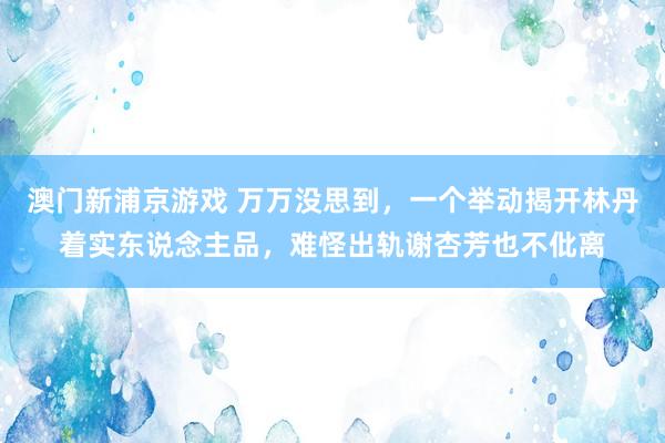 澳门新浦京游戏 万万没思到，一个举动揭开林丹着实东说念主品，难怪出轨谢杏芳也不仳离