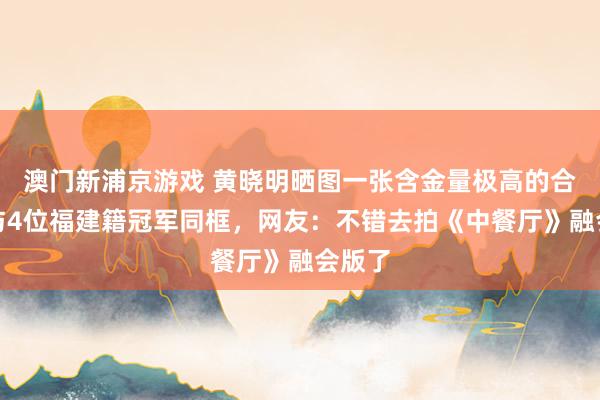 澳门新浦京游戏 黄晓明晒图一张含金量极高的合影，与4位福建籍冠军同框，网友：不错去拍《中餐厅》融会版了