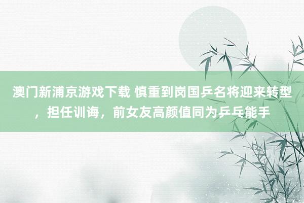 澳门新浦京游戏下载 慎重到岗国乒名将迎来转型，担任训诲，前女友高颜值同为乒乓能手