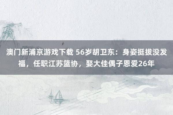 澳门新浦京游戏下载 56岁胡卫东：身姿挺拔没发福，任职江苏篮协，娶大佳偶子恩爱26年
