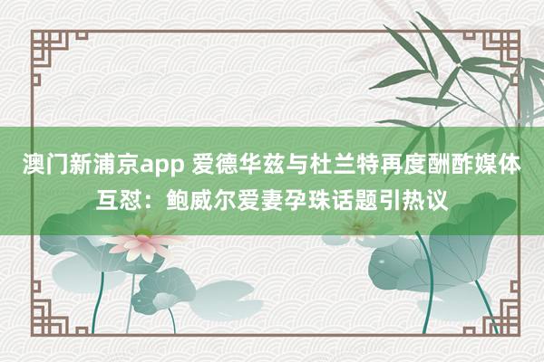 澳门新浦京app 爱德华兹与杜兰特再度酬酢媒体互怼：鲍威尔爱妻孕珠话题引热议