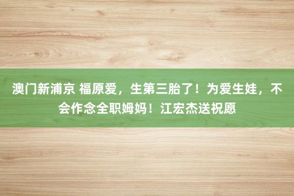 澳门新浦京 福原爱，生第三胎了！为爱生娃，不会作念全职姆妈！江宏杰送祝愿