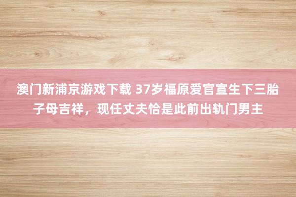 澳门新浦京游戏下载 37岁福原爱官宣生下三胎子母吉祥，现任丈夫恰是此前出轨门男主