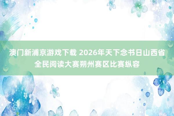 澳门新浦京游戏下载 2026年天下念书日山西省全民阅读大赛朔州赛区比赛纵容