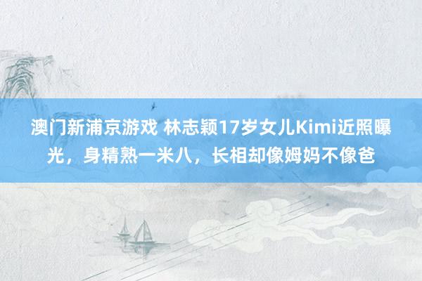澳门新浦京游戏 林志颖17岁女儿Kimi近照曝光，身精熟一米八，长相却像姆妈不像爸