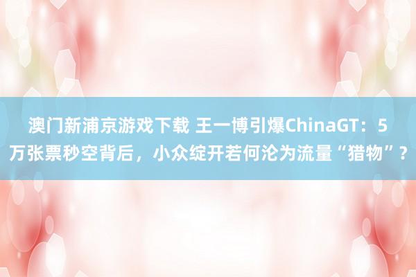 澳门新浦京游戏下载 王一博引爆ChinaGT：5万张票秒空背后，小众绽开若何沦为流量“猎物”？