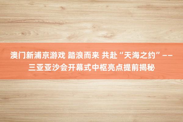澳门新浦京游戏 踏浪而来 共赴“天海之约”——三亚亚沙会开幕式中枢亮点提前揭秘