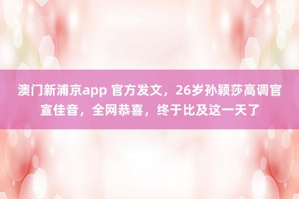 澳门新浦京app 官方发文，26岁孙颖莎高调官宣佳音，全网恭喜，终于比及这一天了