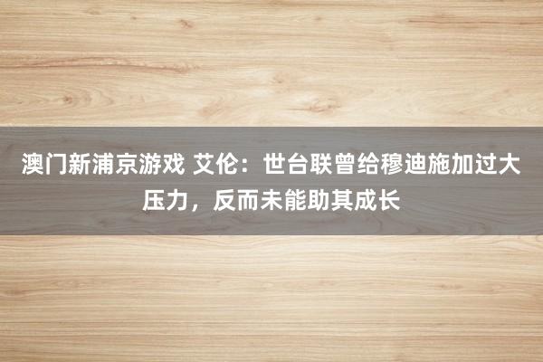 澳门新浦京游戏 艾伦：世台联曾给穆迪施加过大压力，反而未能助其成长