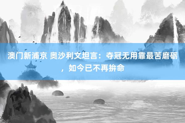 澳门新浦京 奥沙利文坦言：夺冠无用靠最苦磨砺，如今已不再拚命